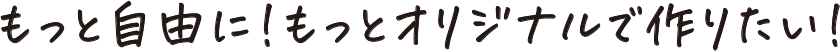 もっと自由に!もっとオリジナルで作りたい!